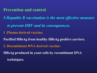 Prevention and control
I-Hepatitis B vaccination is the most effective measure
  to prevent HBV and its consequences.
1 .Plasma derived vaccine:
Purified HBsAg from healthy HBsAg positive carriers.
2. Recombinant DNA derived vaccine:
HBsAg produced in yeast cells by recombinant DNA
  techniques.
 