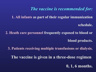 The vaccine is recommended for:
   1. All infants as part of their regular immunization

                                               schedule.

2. Heath care personnel frequently exposed to blood or

                                        blood products.

 3. Patients receiving multiple transfusions or dialysis.

   The vaccine is given in a three-dose regimen

                                       0, 1, 6 months.
 