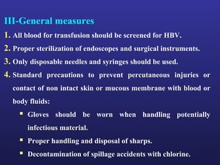 III-General measures
1. All blood for transfusion should be screened for HBV.
2. Proper sterilization of endoscopes and surgical instruments.
3. Only disposable needles and syringes should be used.
4. Standard precautions to prevent percutaneous injuries or
  contact of non intact skin or mucous membrane with blood or
  body fluids:
     Gloves should be worn when handling potentially
       infectious material.
     Proper handling and disposal of sharps.
     Decontamination of spillage accidents with chlorine.
 