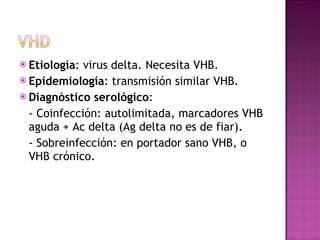 Etiología : virus delta. Necesita VHB. Epidemiología : transmisión similar VHB. Diagnóstico serológico :  - Coinfección: autolimitada, marcadores VHB aguda + Ac delta (Ag delta no es de fiar). - Sobreinfección: en portador sano VHB, o VHB crónico. 