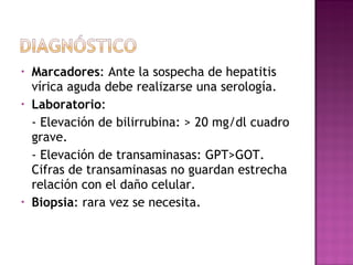 Marcadores : Ante la sospecha de hepatitis vírica aguda debe realizarse una serología. Laboratorio : - Elevación de bilirrubina: > 20 mg/dl cuadro grave. - Elevación de transaminasas: GPT>GOT. Cifras de transaminasas no guardan estrecha relación con el daño celular. Biopsia : rara vez se necesita. 