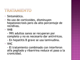 Sintomático. No uso de corticoides, disminuyen hepatonecrosis pero da alto porcentaje de recidivas. VHB - 99% adultos sanos se recuperan por completo y no es necesario dar antivíricos. - En hepatitis B grave se usa lamivudina. VHC - El tratamiento combinado con interferon alfa pegilado y ribavirina reduce el paso a la cronicidad. 
