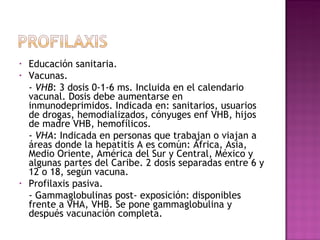 Educación sanitaria. Vacunas. -  VHB : 3 dosis 0-1-6 ms. Incluida en el calendario vacunal. Dosis debe aumentarse en inmunodeprimidos. Indicada en: sanitarios, usuarios de drogas, hemodializados, cónyuges enf VHB, hijos de madre VHB, hemofílicos. -  VHA : Indicada en personas que trabajan o viajan a áreas donde la hepatitis A es común: África, Asia, Medio Oriente, América del Sur y Central, México y algunas partes del Caribe. 2 dosis separadas entre 6 y 12 o 18, según vacuna. Profilaxis pasiva. - Gammaglobulinas post- exposición: disponibles frente a VHA, VHB. Se pone gammaglobulina y después vacunación completa. 