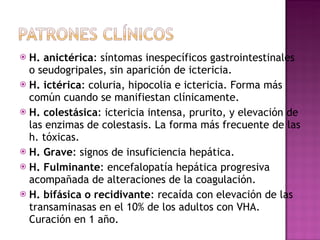 H. anictérica : síntomas inespecíficos gastrointestinales o seudogripales, sin aparición de ictericia. H. ictérica : coluria, hipocolia e ictericia. Forma más común cuando se manifiestan clínicamente. H. colestásica : ictericia intensa, prurito, y elevación de las enzimas de colestasis. La forma más frecuente de las h. tóxicas. H. Grave : signos de insuficiencia hepática. H. Fulminante : encefalopatía hepática progresiva acompañada de alteraciones de la coagulación. H. bifásica o recidivante : recaída con elevación de las transaminasas en el 10% de los adultos con VHA. Curación en 1 año. 