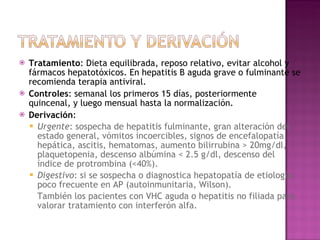 Tratamiento : Dieta equilibrada, reposo relativo, evitar alcohol y fármacos hepatotóxicos. En hepatitis B aguda grave o fulminante se recomienda terapia antiviral. Controles : semanal los primeros 15 días, posteriormente quincenal, y luego mensual hasta la normalización. Derivación : Urgente : sospecha de hepatitis fulminante, gran alteración del estado general, vómitos incoercibles, signos de encefalopatía hepática, ascitis, hematomas, aumento bilirrubina > 20mg/dl, plaquetopenia, descenso albúmina < 2.5 g/dl, descenso del índice de protrombina (<40%). Digestivo : si se sospecha o diagnostica hepatopatía de etiología poco frecuente en AP (autoinmunitaria, Wilson). También los pacientes con VHC aguda o hepatitis no filiada para valorar tratamiento con interferón alfa. 