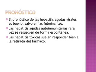 El pronóstico de las hepatitis agudas virales es bueno, salvo en las fulminantes. Las hepatitis agudas autoinmunitarias rara vez se resuelven de forma espontánea. Las hepatitis tóxicas suelen responder bien a la retirada del fármaco. 