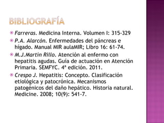 Farreras . Medicina Interna. Volumen I: 315-329 P.A. Alarcón.  Enfermedades del páncreas e hígado. Manual MIR aulaMIR; Libro 16: 61-74. M.J.Martín Rillo . Atención al enfermo con hepatitis agudas. Guía de actuación en Atención Primaria. SEMFYC. 4ª edición. 2011. Crespo J.  Hepatitis: Concepto. Clasificación etiológica y patocrónica. Mecanismos patogénicos del daño hepático. Historia natural. Medicine. 2008; 10(9): 541-7. 