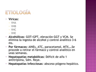 Víricas : VHA VHB VHC VHE Alcohólicas : GOT>GPT, elevación GGT y VCM. Se elimina la ingesta de alcohol y control analítico 3-6 ms. Por fármacos:  AINEs, ATC, paracetamol, MTX,…Se procede a retirar el fármaco y control analítico en unas semanas. Hepatopatías metabólicas : Déficit de alfa 1 antitripsina, Sdm. Reye. Hepatopatías infecciosas : absceso piógeno hepático. 