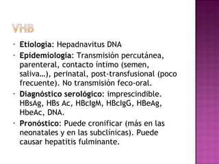 Etiología : Hepadnavitus DNA Epidemiología : Transmisión percutánea, parenteral, contacto íntimo (semen, saliva…), perinatal, post-transfusional (poco frecuente). No transmisión feco-oral. Diagnóstico serológico : imprescindible. HBsAg, HBs Ac, HBcIgM, HBcIgG, HBeAg, HbeAc, DNA. Pronóstico : Puede cronificar (más en las neonatales y en las subclínicas). Puede causar hepatitis fulminante. 