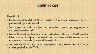 Epidemiología
Hepatitis B
• La transmisión del VHB se produce fundamentalmente por vía
parenteral y por vía sexual.
• Su frecuencia ha disminuido mucho en los países con programas de
vacunación universal.
• Los recién nacidos de mujeres con infección activa por el VHB pueden
infectarse en la época perinatal, por contacto de las mucosas con
sangre contaminada (transmisión vertical).
• Se recomienda la vacunación antihepatitis B a todos los nacidos de
madre portadora del VHB.
 