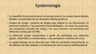 Epidemiología
• La hepatitis B postransfusional es excepcional en los países desarrollados
debido a la exclusión de los donantes HBsAg-positivos.
• Grupos de riesgo: usuarios de drogas que utilizan la vía intravenosa, el
personal sanitario y los pacientes hemodializados, así como las personas
con conductas sexuales de riesgo y los que conviven con personas con
infección crónica por el VHB.
• La infección puede transmitirse a partir de individuos con infección
aguda, sintomática o asintomática, o de portadores crónicos del virus.
• La epidemiología de la infección por VHB ha cambiado radicalmente en
los últimos 30 años debido a la introducción de la vacuna antihepatitis B.
 