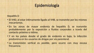 Epidemiología
Hepatitis D
• El VHD, al estar íntimamente ligado al VHB, se transmite por los mismos
mecanismos.
• En las zonas de mayor endemia de hepatitis D, se transmite
probablemente por la exposición a fluidos corporales a través del
contacto próximo o íntimo.
• Y en los países donde el grado de endemia es bajo, la infección
predomina en los usuarios de drogas por vía parenteral.
• La transmisión vertical es posible, pero ocurre con muy escasa
frecuencia.
 