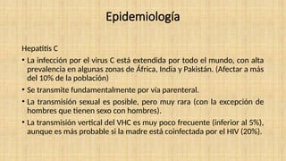 Epidemiología
Hepatitis C
• La infección por el virus C está extendida por todo el mundo, con alta
prevalencia en algunas zonas de África, India y Pakistán. (Afectar a más
del 10% de la población)
• Se transmite fundamentalmente por vía parenteral.
• La transmisión sexual es posible, pero muy rara (con la excepción de
hombres que tienen sexo con hombres).
• La transmisión vertical del VHC es muy poco frecuente (inferior al 5%),
aunque es más probable si la madre está coinfectada por el HIV (20%).
 