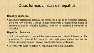 Otras formas clínicas de hepatitis
Hepatitis anictérica:
• Sus manifestaciones clínicas son similares a las de la hepatitis ictérica,
pero no hay ictericia . Posee mayor tendencia a evolucionar hacia la
cronicidad que la hepatitis ictérica, tanto en la hepatitis B como en la
hepatitis C.
Hepatitis colestásica:
• La ictericia adquiere un carácter colestásico, con coluria intensa, acolia
y prurito. En general, los síntomas son más prolongados que en las
formas de curso común, pero el pronóstico suele ser bueno.
• Es frecuente en la hepatitis A, especialmente en los adultos.
 
