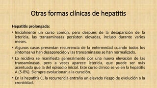 Otras formas clínicas de hepatitis
Hepatitis prolongada:
• Inicialmente un curso común, pero después de la desaparición de la
ictericia, las transaminasas persisten elevadas, incluso durante varios
meses.
• Algunos casos presentan recurrencia de la enfermedad cuando todos los
síntomas ya han desaparecido y las transaminasas se han normalizado.
• La recidiva se manifiesta generalmente por una nueva elevación de las
transaminasas, pero a veces aparece ictericia, que puede ser más
acentuada que la del episodio inicial. Este curso clínico se ve en la hepatitis
A (5-8%). Siempre evolucionan a la curación.
• En la hepatitis C, la recurrencia entraña un elevado riesgo de evolución a la
cronicidad.
 