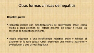 Otras formas clínicas de hepatitis
Hepatitis grave:
• Hepatitis ictérica con manifestaciones de enfermedad grave, como
ascitis o gran afección del estado general, sin llegar a reunir los
criterios de hepatitis fulminante.
• Puede progresar a una insuficiencia hepática grave y fallecer el
paciente en la fase aguda. Otros presentan una mejoría aparente y
evolucionan a una cirrosis hepática.
 