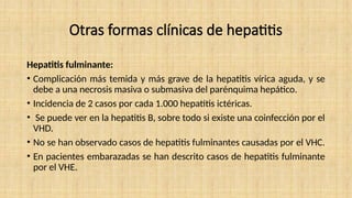 Otras formas clínicas de hepatitis
Hepatitis fulminante:
• Complicación más temida y más grave de la hepatitis vírica aguda, y se
debe a una necrosis masiva o submasiva del parénquima hepático.
• Incidencia de 2 casos por cada 1.000 hepatitis ictéricas.
• Se puede ver en la hepatitis B, sobre todo si existe una coinfección por el
VHD.
• No se han observado casos de hepatitis fulminantes causadas por el VHC.
• En pacientes embarazadas se han descrito casos de hepatitis fulminante
por el VHE.
 