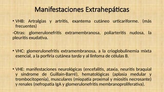 Manifestaciones Extrahepáticas
• VHB: Artralgias y artritis, exantema cutáneo urticariforme. (más
frecuentes)
-Otras: glomerulonefritis extramembranosa, poliarteritis nudosa, la
pleuritis exudativa.
• VHC: glomerulonefritis extramembranosa, a la crioglobulinemia mixta
esencial, a la porfiria cutánea tarda y al linfoma de células B.
• VHE: manifestaciones neurológicas (encefalitis, ataxia, neuritis braquial
y síndrome de Guillain-Barré), hematológicas (aplasia medular y
trombocitopenia), musculares (miopatía proximal y miositis necrosante)
y renales (nefropatía IgA y glomerulonefritis membranoproliferativa).
 