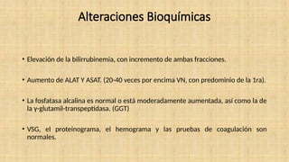 Alteraciones Bioquímicas
• Elevación de la bilirrubinemia, con incremento de ambas fracciones.
• Aumento de ALAT Y ASAT. (20-40 veces por encima VN, con predominio de la 1ra).
• La fosfatasa alcalina es normal o está moderadamente aumentada, así como la de
la γ-glutamil-transpeptidasa. (GGT)
• VSG, el proteinograma, el hemograma y las pruebas de coagulación son
normales.
 