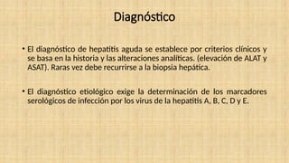 Diagnóstico
• El diagnóstico de hepatitis aguda se establece por criterios clínicos y
se basa en la historia y las alteraciones analíticas. (elevación de ALAT y
ASAT). Raras vez debe recurrirse a la biopsia hepática.
• El diagnóstico etiológico exige la determinación de los marcadores
serológicos de infección por los virus de la hepatitis A, B, C, D y E.
 