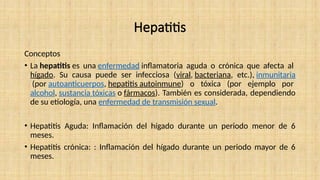 Hepatitis
Conceptos
• La hepatitis es una enfermedad inflamatoria aguda o crónica que afecta al
hígado. Su causa puede ser infecciosa (viral, bacteriana, etc.), inmunitaria
(por autoanticuerpos, hepatitis autoinmune) o tóxica (por ejemplo por
alcohol, sustancia tóxicas o fármacos). También es considerada, dependiendo
de su etiología, una enfermedad de transmisión sexual.
• Hepatitis Aguda: Inflamación del hígado durante un periodo menor de 6
meses.
• Hepatitis crónica: : Inflamación del hígado durante un periodo mayor de 6
meses.
 