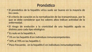 Pronóstico
• El pronóstico de la hepatitis vírica suele ser bueno en la mayoría de
los casos.
• El criterio de curación es la normalización de las transaminasas, por lo
que se debe considerar que los valores altos indican actividad de la
enfermedad.
• El riesgo de evolución a la cronicidad de una hepatitis aguda es
distinto para cada tipo etiológico:
Es nulo en la hepatitis A.
5% en las hepatitis B en individuos inmunocompetentes.
50% al 70% en las hepatitis C.
Poco frecuente, en la hepatitis E en individuos inmunodeprimidos.
 