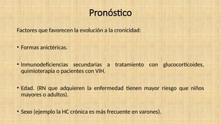 Pronóstico
Factores que favorecen la evolución a la cronicidad:
• Formas anictéricas.
• Inmunodeficiencias secundarias a tratamiento con glucocorticoides,
quimioterapia o pacientes con VIH.
• Edad. (RN que adquieren la enfermedad tienen mayor riesgo que niños
mayores o adultos).
• Sexo (ejemplo la HC crónica es más frecuente en varones).
 