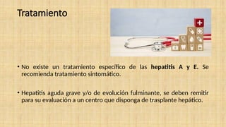Tratamiento
• No existe un tratamiento específico de las hepatitis A y E. Se
recomienda tratamiento sintomático.
• Hepatitis aguda grave y/o de evolución fulminante, se deben remitir
para su evaluación a un centro que disponga de trasplante hepático.
 