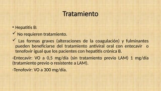Tratamiento
• Hepatitis B:
 No requieren tratamiento.
 Las formas graves (alteraciones de la coagulación) y fulminantes
pueden beneficiarse del tratamiento antiviral oral con entecavir o
tenofovir igual que los pacientes con hepatitis crónica B.
-Entecavir: VO a 0,5 mg/día (sin tratamiento previo LAM) 1 mg/día
(tratamiento previo o resistente a LAM).
-Tenofovir: VO a 300 mg/día.
 