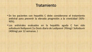 Tratamiento
• En los pacientes con hepatitis C debe considerarse el tratamiento
antiviral para prevenir la elevada progresión a la cronicidad (50%-
90%).
• Los antivirales evaluados en la hepatitis aguda C han sido
sofosbuvir/ledipasvir.(1a Dosis diaria de Ledipasvir (90mg)/ Sofosbuvir
(400mg) por 12 semanas. )
 