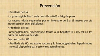 Prevención
• Profilaxis de HA:
-La gammaglobulina 1 sola dosis IM a 0,02 ml/kg de peso.
-La vacuna (dosis separadas por un intervalo de 6 a 18 meses por vía
intramuscular en el deltoides).
• Profilaxis de HB:
-Inmunoglobulina hiperinmune frente a la hepatitis B : 0,5 ml en las
primeras 24 horas de vida.
-Vacuna contra HB.
• Profilaxis de HC: no existe vacuna y la inmunoglobulina hiperinmune
no está disponible para este virus actualmente.
 