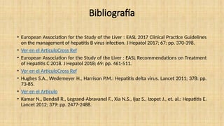 Bibliografía
• European Association for the Study of the Liver : EASL 2017 Clinical Practice Guidelines
on the management of hepatitis B virus infection. J Hepatol 2017; 67: pp. 370-398.
• Ver en el ArtículoCross Ref
• European Association for the Study of the Liver : EASL Recommendations on Treatment
of Hepatitis C 2018. J Hepatol 2018; 69: pp. 461-511.
• Ver en el ArtículoCross Ref
• Hughes S.A., Wedemeyer H., Harrison P.M.: Hepatitis delta virus. Lancet 2011; 378: pp.
73-85.
• Ver en el Artículo
• Kamar N., Bendall R., Legrand-Abravanel F., Xia N.S., Ijaz S., Izopet J., et. al.: Hepatitis E.
Lancet 2012; 379: pp. 2477-2488.
 