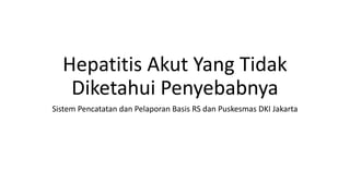 Hepatitis Akut Yang Tidak
Diketahui Penyebabnya
Sistem Pencatatan dan Pelaporan Basis RS dan Puskesmas DKI Jakarta
 