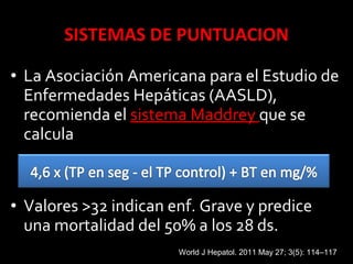 • La Asociación Americana para el Estudio de
Enfermedades Hepáticas (AASLD),
recomienda el sistema Maddreysistema Maddrey que se
calcula
• Valores >32 indican enf. Grave y predice
una mortalidad del 50% a los 28 ds.
World J Hepatol. 2011 May 27; 3(5): 114–117
 