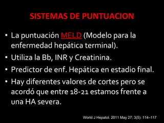 • La puntuación MELDMELD (Modelo para la
enfermedad hepática terminal).
• Utiliza la Bb, INR y Creatinina.
• Predictor de enf. Hepática en estadio final.
• Hay diferentes valores de cortes pero se
acordó que entre 18-21 estamos frente a
una HA severa.
World J Hepatol. 2011 May 27; 3(5): 114–117
 