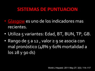 • GlasgowGlasgow es uno de los indicadores mas
recientes.
• Utiliza 5 variantes: Edad, BT, BUN, TP, GB.
• Rango de 5 a 12 , valor ≥ 9 se asocia con
mal pronóstico (48% y 60% mortalidad a
los 28 y 90 ds)
World J Hepatol. 2011 May 27; 3(5): 114–117
 