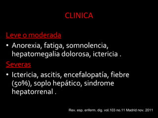 Leve o moderadaLeve o moderada
• Anorexia, fatiga, somnolencia,
hepatomegalia dolorosa, ictericia .
SeverasSeveras
• Ictericia, ascitis, encefalopatía, fiebre
(50%), soplo hepático, sindrome
hepatorrenal .
Rev. esp. enferm. dig. vol.103 no.11 Madrid nov. 2011
 
