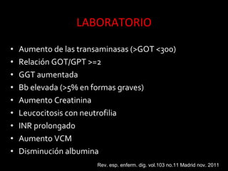 • Aumento de las transaminasas (>GOT <300)
• Relación GOT/GPT >=2
• GGT aumentada
• Bb elevada (>5% en formas graves)
• Aumento Creatinina
• Leucocitosis con neutrofilia
• INR prolongado
• Aumento VCM
• Disminución albumina
Rev. esp. enferm. dig. vol.103 no.11 Madrid nov. 2011
 