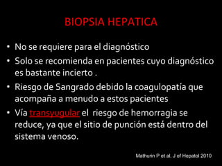 • No se requiere para el diagnóstico
• Solo se recomienda en pacientes cuyo diagnóstico
es bastante incierto .
• Riesgo de Sangrado debido la coagulopatía que
acompaña a menudo a estos pacientes
• Vía transyugulartransyugular el riesgo de hemorragia se
reduce, ya que el sitio de punción está dentro del
sistema venoso.
Mathurin P et al. J of Hepatol 2010
 