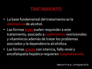 • La base fundamental del tratamiento es la
abstinencia de alcohol.
• Las formas leves suelen responder a este
tratamiento, asociado a suplementos nutricionales
y vitamínicos además de tratar los problemas
asociados y la dependencia alcohólica.
• Las formas graves con ictericia, fallo renal y
encefalopatía hepática requieren hospitalización.
Mathurin P et al. J of Hepatol 2010
 