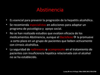 Abstinencia
• Es esencial para prevenir la progresión de la hepatitis alcohólica.
• Se recomienda especialistas en adicciones para adaptar un
programa de psicológico y apoyo social.
• No se han realizado estudios que evalúen eficacia de los
medicamentos Abstinencia, aunque el Baclofeno la promueve
a corto plazo en un grupo de pacientes que beben activamente
con cirrosis alcohólica.
• La seguridad de naltrexona o acamprosato en el tratamiento de
pacientes con insuficiencia hepática relacionada con el alcohol
no se ha establecido.
Lucey M et al. N Engl J Med 2009;360:2758-2769
 