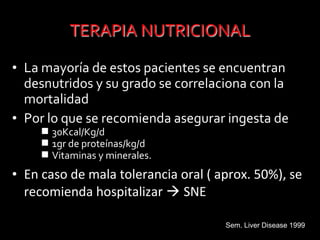 • La mayoría de estos pacientes se encuentran
desnutridos y su grado se correlaciona con la
mortalidad
• Por lo que se recomienda asegurar ingesta de
 30Kcal/Kg/d
 1gr de proteínas/kg/d
 Vitaminas y minerales.
• En caso de mala tolerancia oral ( aprox. 50%), se
recomienda hospitalizar  SNE
Sem. Liver Disease 1999
 