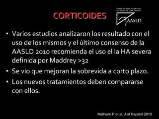 • Varios estudios analizaron los resultado con el
uso de los mismos y el último consenso de la
AASLD 2010 recomienda el uso el la HA severa
definida por Maddrey >32
• Se vio que mejoran la sobrevida a corto plazo.
• Los nuevos tratamientos deben compararse
con ellos.
Mathurin P et al. J of Hepatol 2010
 