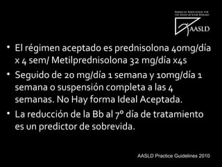 • El régimen aceptado es prednisolona 40mg/día
x 4 sem/ Metilprednisolona 32 mg/día x4s
• Seguido de 20 mg/día 1 semana y 10mg/día 1
semana o suspensión completa a las 4
semanas. No Hay forma Ideal Aceptada.
• La reducción de la Bb al 7° día de tratamiento
es un predictor de sobrevida.
AASLD Practice Guidelines 2010
 