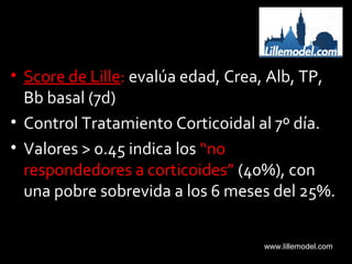 • Score de Lille: evalúa edad, Crea, Alb, TP,
Bb basal (7d)
• Control Tratamiento Corticoidal al 7º día.
• Valores > 0.45 indica los “no
respondedores a corticoides” (40%), con
una pobre sobrevida a los 6 meses del 25%.
www.lillemodel.com
 