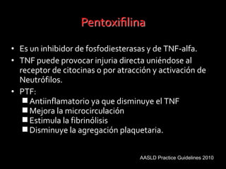 • Es un inhibidor de fosfodiesterasas y de TNF-alfa.
• TNF puede provocar injuria directa uniéndose al
receptor de citocinas o por atracción y activación de
Neutrófilos.
• PTF:
Antiinflamatorio ya que disminuye el TNF
Mejora la microcirculación
Estimula la fibrinólisis
Disminuye la agregación plaquetaria.
AASLD Practice Guidelines 2010
 
