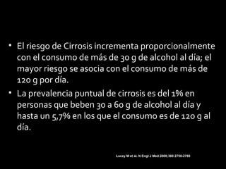 • El riesgo de Cirrosis incrementa proporcionalmente
con el consumo de más de 30 g de alcohol al día; el
mayor riesgo se asocia con el consumo de más de
120 g por día.
• La prevalencia puntual de cirrosis es del 1% en
personas que beben 30 a 60 g de alcohol al día y
hasta un 5,7% en los que el consumo es de 120 g al
día.
Lucey M et al. N Engl J Med 2009;360:2758-2769
 