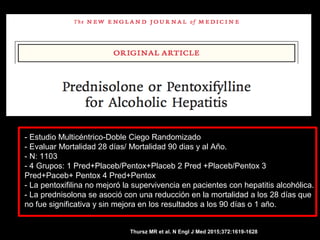 - Estudio Multicéntrico-Doble Ciego Randomizado
- Evaluar Mortalidad 28 días/ Mortalidad 90 dias y al Año.
- N: 1103
- 4 Grupos: 1 Pred+Placeb/Pentox+Placeb 2 Pred +Placeb/Pentox 3
Pred+Paceb+ Pentox 4 Pred+Pentox
- La pentoxifilina no mejoró la supervivencia en pacientes con hepatitis alcohólica.
- La prednisolona se asoció con una reducción en la mortalidad a los 28 días que
no fue significativa y sin mejora en los resultados a los 90 días o 1 año.
Thursz MR et al. N Engl J Med 2015;372:1619-1628
 