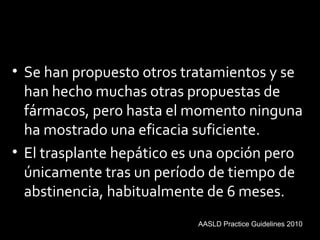 • Se han propuesto otros tratamientos y se
han hecho muchas otras propuestas de
fármacos, pero hasta el momento ninguna
ha mostrado una eficacia suficiente.
• El trasplante hepático es una opción pero
únicamente tras un período de tiempo de
abstinencia, habitualmente de 6 meses.
AASLD Practice Guidelines 2010
 