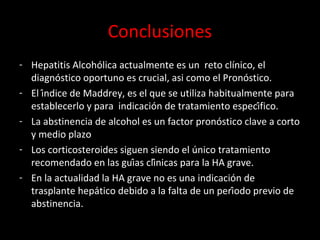 Conclusiones
- Hepatitis Alcohólica actualmente es un reto clínico, el
diagnóstico oportuno es crucial, asi como el Pronóstico.
- El índice de Maddrey, es el que se utiliza habitualmente para
establecerlo y para indicación de tratamiento específico.
- La abstinencia de alcohol es un factor pronóstico clave a corto
y medio plazo
- Los corticosteroides siguen siendo el único tratamiento
recomendado en las guías clínicas para la HA grave.
- En la actualidad la HA grave no es una indicación de
trasplante hepático debido a la falta de un período previo de
abstinencia.
 